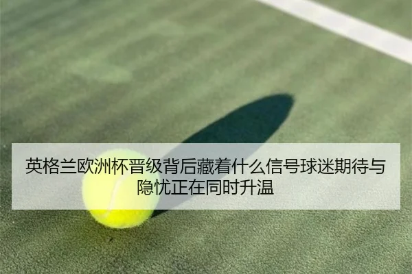 英格兰欧洲杯晋级背后藏着什么信号球迷期待与隐忧正在同时升温